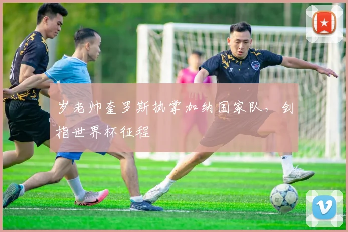 岁老帅奎罗斯执掌加纳国家队,剑指世界杯征程