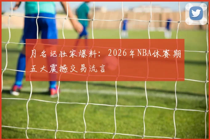 月名记独家爆料：2026年NBA休赛期五大震撼交易流言