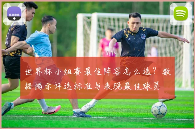 世界杯小组赛最佳阵容怎么选？数据揭示评选标准与表现最佳球员