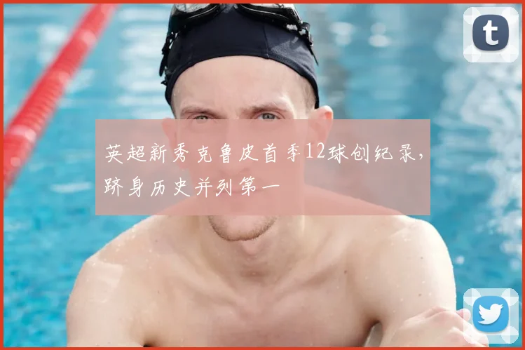 英超新秀克鲁皮首季12球创纪录,跻身历史并列第一