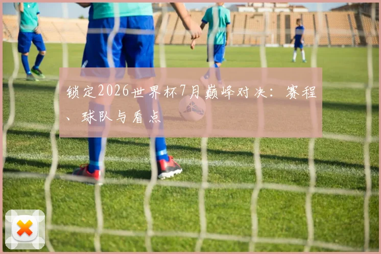 锁定2026世界杯7月巅峰对决:赛程、球队与看点