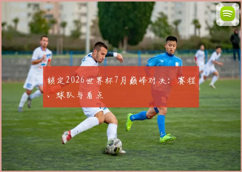 锁定2026世界杯7月巅峰对决：赛程、球队与看点